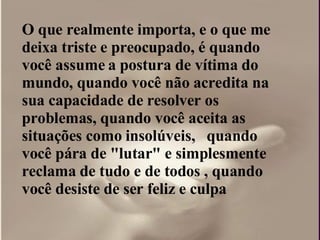 O que realmente importa, e o que me deixa triste e preocupado, é quando você assume a postura de vítima do mundo, quando você não acredita na sua capacidade de resolver os problemas, quando você aceita as situações como insolúveis,  quando você pára de "lutar" e simplesmente reclama de tudo e de todos , quando você desiste de ser feliz e culpa  