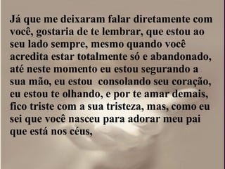 Já que me deixaram falar diretamente com  você, gostaria de te lembrar, que estou ao seu lado sempre, mesmo quando você acredita estar totalmente só e abandonado, até neste momento eu estou segurando a sua mão, eu estou  consolando seu coração, eu estou te olhando, e por te amar demais, fico triste com a sua tristeza, mas, como eu sei que você nasceu para adorar meu pai que está nos céus,  
