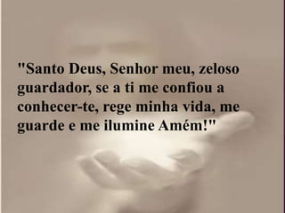 "Santo Deus, Senhor meu, zeloso
guardador, se a ti me confiou a
conhecer-te, rege minha vida, me
guarde e me ilumine Amém!"
 
