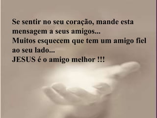 Se sentir no seu coração, mande esta
mensagem a seus amigos...
Muitos esquecem que tem um amigo fiel
ao seu lado...
JESUS é o amigo melhor !!!
 