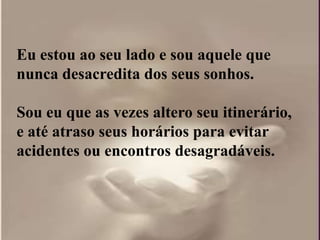 Eu estou ao seu lado e sou aquele que
nunca desacredita dos seus sonhos.

Sou eu que as vezes altero seu itinerário,
e até atraso seus horários para evitar
acidentes ou encontros desagradáveis.
 