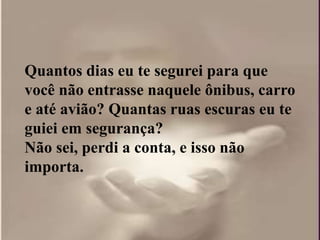 Quantos dias eu te segurei para que
você não entrasse naquele ônibus, carro
e até avião? Quantas ruas escuras eu te
guiei em segurança?
Não sei, perdi a conta, e isso não
importa.
 