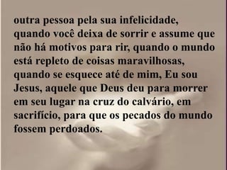 outra pessoa pela sua infelicidade,
quando você deixa de sorrir e assume que
não há motivos para rir, quando o mundo
está repleto de coisas maravilhosas,
quando se esquece até de mim, Eu sou
Jesus, aquele que Deus deu para morrer
em seu lugar na cruz do calvário, em
sacrifício, para que os pecados do mundo
fossem perdoados.
 
