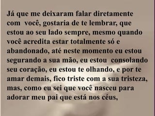Já que me deixaram falar diretamente
com você, gostaria de te lembrar, que
estou ao seu lado sempre, mesmo quando
você acredita estar totalmente só e
abandonado, até neste momento eu estou
segurando a sua mão, eu estou consolando
seu coração, eu estou te olhando, e por te
amar demais, fico triste com a sua tristeza,
mas, como eu sei que você nasceu para
adorar meu pai que está nos céus,
 