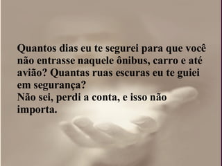 Quantos dias eu te segurei para que você não entrasse naquele ônibus, carro e até avião? Quantas ruas escuras eu te guiei em segurança?  Não sei, perdi a conta, e isso não importa.  