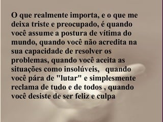 O que realmente importa, e o que me deixa triste e preocupado, é quando você assume a postura de vítima do mundo, quando você não acredita na sua capacidade de resolver os problemas, quando você aceita as situações como insolúveis,  quando você pára de "lutar" e simplesmente reclama de tudo e de todos , quando você desiste de ser feliz e culpa  