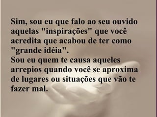 Sim, sou eu que falo ao seu ouvido aquelas "inspirações" que você acredita que acabou de ter como "grande idéia".  Sou eu quem te causa aqueles arrepios quando você se aproxima de lugares ou situações que vão te fazer mal. 