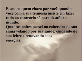 E sou eu quem chora por você quando você com a sua teimosia insiste em fazer tudo ao contrário só para desafiar o  mundo.  Quantas noites passei na cabeceira de sua cama velando por sua saúde, cuidando de sua febre e renovando suas  energias.  
