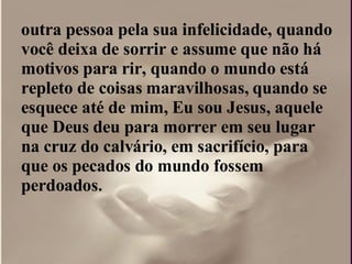 outra pessoa pela sua infelicidade, quando você deixa de sorrir e assume que não há motivos para rir, quando o mundo está repleto de coisas maravilhosas, quando se esquece até de mim, Eu sou Jesus, aquele que Deus deu para morrer em seu lugar na cruz do calvário, em sacrifício, para que os pecados do mundo fossem perdoados.  