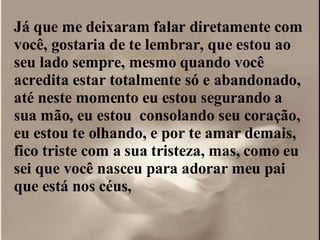 Já que me deixaram falar diretamente com  você, gostaria de te lembrar, que estou ao seu lado sempre, mesmo quando você acredita estar totalmente só e abandonado, até neste momento eu estou segurando a sua mão, eu estou  consolando seu coração, eu estou te olhando, e por te amar demais, fico triste com a sua tristeza, mas, como eu sei que você nasceu para adorar meu pai que está nos céus,  