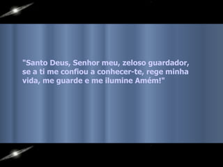 "Santo Deus, Senhor meu, zeloso guardador,  se a ti me confiou a conhecer-te, rege minha vida, me guarde e me ilumine Amém!"  
