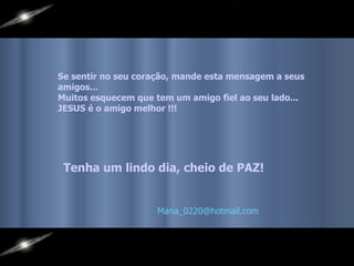 Se sentir no seu coração, mande esta mensagem a seus amigos...  Muitos esquecem que tem um amigo fiel ao seu lado...  JESUS é o amigo melhor !!!   Tenha um lindo dia, cheio de PAZ! [email_address]   
