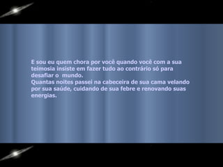 E sou eu quem chora por você quando você com a sua  teimosia insiste em fazer tudo ao contrário só para  desafiar o  mundo.  Quantas noites passei na cabeceira de sua cama velando  por sua saúde, cuidando de sua febre e renovando suas  energias.   