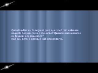 Quantos dias eu te segurei para que você não entrasse  naquele ônibus, carro e até avião? Quantas ruas escuras eu te guiei em segurança?  Não sei, perdi a conta, e isso não importa.   