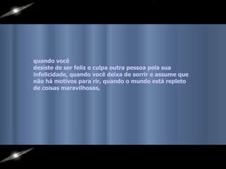quando você  desiste de ser feliz e culpa outra pessoa pela sua  infelicidade, quando você deixa de sorrir e assume que  não há motivos para rir, quando o mundo está repleto  de coisas maravilhosas,   