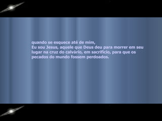quando se esquece até de mim,  Eu sou Jesus, aquele que Deus deu para morrer em seu lugar na cruz do calvário, em sacrifício, para que os pecados do mundo fossem perdoados.   