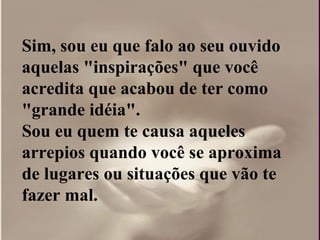 Sim, sou eu que falo ao seu ouvido
aquelas "inspirações" que você
acredita que acabou de ter como
"grande idéia".
Sou eu quem te causa aqueles
arrepios quando você se aproxima
de lugares ou situações que vão te
fazer mal.
 