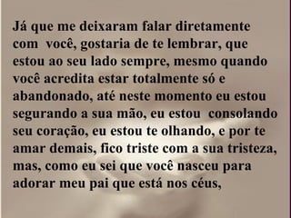 Já que me deixaram falar diretamente
com você, gostaria de te lembrar, que
estou ao seu lado sempre, mesmo quando
você acredita estar totalmente só e
abandonado, até neste momento eu estou
segurando a sua mão, eu estou consolando
seu coração, eu estou te olhando, e por te
amar demais, fico triste com a sua tristeza,
mas, como eu sei que você nasceu para
adorar meu pai que está nos céus,
 