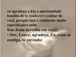 eu agradeço a Ele a oportunidade
bendita de te conhecer e cuidar de
você, porque você é realmente muito
especial para mim.
Sou Jesus acredito em você!
- Ore, Louve, agradeça, Eu estou ai
contigo, te ouvindo:
 