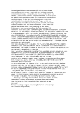 tempos de angústias procure conversar mais com Ele, peça ajuda e
socorro dEle que com certeza a sua oração será ouvida e respondida.
Antes de tudo temos que pedir perdão, isso mesmo, perdoar quem nos
ofendeu e nos machucou pra Deus nos perdoar também. Eu vou te ajudar
em oração, posso? Não importa quem você é, não importa sua religião ou
sua denominação. Eu olho para você e lhe vejo como o meu irmão
verdadeiro e tenho vontade de lutar por você. Porque eu sinto uma
força negativa querendo lhe desanimar, pessoas lançando palavras de
maldição contra sua vida, sua família e seus bens. Quanta inveja! São
pessoas que não são felizes e não querem lhe ver feliz, sabia?
Então eu entro na presença desse Deus tão Poderoso e digo: PAI
QUERIDO, DEUS DAS LUZES E DA PERFEIÇÃO. MEU ETERNO GENERAL EU AGORA
ENTRO NA TUA PRESENÇA E ME PROSTO ANTE O TEU MAGNÍFICO TRONO DE PODER
E GLÓRIA PARA RECONHECER QUE NÃO SOU NADA, MAS TAMBÉM DIZER QUE TEM
AMO E TE ADORO DE TODO MEU CORAÇÃO. E NESSA OPORTUNIDADE, MEU DEUS,
QUERO APRESENTAR ESSA PESSOA QUE ESTÁ LENDO ESSA MENSAGEM, VISITA ELA
AGORA COM SEU ESPÍRITO SANTO, COLOCA O SEU BÁLSAMO NA SUA DOR E TIRA
ESSA ANGÚSTIA DO ORAÇÃO DELA. MEU PAI TENHA PIEDADE E COMPAIXÃO DESSA
PESSOA E DA FAMÍLIA DELA.
MEU DEUS EU VOU USAR O NOME DO TEU FILHO AMADO JESUS CRISTO E DIZER A
ESSE MAL: EM O NOME DO SENHOR JESUS, SAIA AGORA, BATA EM RETIRADA. EU
LHE ORDENO EM O NOME DO SENHOR JESUS QUE TODO ESPÍRITO DE DERROTA SAIA
DESSA VIDA E DA FAMÍLIA DELA AGORA.
MEU PAI QUERIDO EU QUERO PROFETIZAR EM NOME DO SENHOR JESUS QUE ESSA
PESSOA VAI SE LEVANTAR DESSE LEITO, QUE ESSA PESSOA VAI VENCER, QUE
VAI GANHAR ESSA QUESTÃO NA JUSTIÇA E VAI SER LIBERTO(A). AQUELE PAPEL
VAI SER ASSINADO E VOCÊ VAI CANTAR O HINO DA VITÓRIA.
ESCUTA, DEUS MANDA TE DIZER: CONTE OS DIAS, PORQUE ELE ESTÁ LUTANDO
POR VOCÊ, A SUA CAUSA ESTÁ NAS MÃOS DELE E MANDA VOCÊ DESCANSAR.
ESPERA O MOMENTO CERTO.
AS PESSOAS PODEM ATÉ ZOMBAR DE VOCÊ, MAS NÃO LIGUE NÃO, VIU? PORQUE
ELES OU ELAS VÃO TER QUE BATER PALMAS PRA VOCÊ, ACREDITA? NÃO TEMAS
PORQUE O SENHOR DEUS ESTÁ SEGURANDO NAS TUAS MÃOS, VOCÊ NÃO VAI FICAR
NO CHÃO, ALEGRA SEU CORAÇÃO PORQUE NESSES DIAS O SENHOR DEUS FARÁ
JUSTIÇA POR VOCÊ. VOCÊ ACEITA ESSA ORAÇÃO?
ENTÃO REPITA COMIGO: QUERIDO DEUS AUMENTA A MINHA FÉ E ME ENSINA A TE
AMAR E TE ADORAR MAIS E MAIS. QUERO TE AGRADECER CRENDO NA MINHA
VITÓRIA EM O NOME DO TEU AMADO FILHO CRISTO JESUS. AMÉM.
Espero que você esteja mais aliviado(a). Desejo uma semana de muitas
vitórias e que o Senhor Deus confirme as palavras dessa oração na tua
vida. Fica na paz de Cristo. Leia a Bíblia, Deus gosta tanto de falar
com você!
Deixo o meu abraço e rogo as vossas orações também a meu favor pra
Deus continuar me guardando.
 