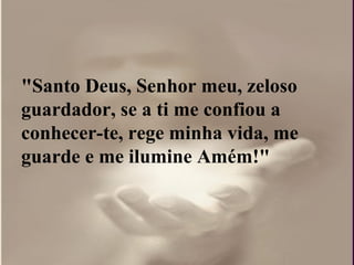 "Santo Deus, Senhor meu, zeloso
guardador, se a ti me confiou a
conhecer-te, rege minha vida, me
guarde e me ilumine Amém!"
 
