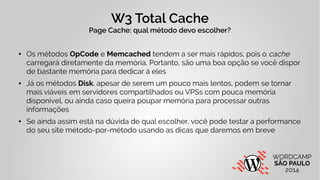 W3 Total Cache 
Page Cache: qual método devo escolher? 
● Os métodos OpCode e Memcached tendem a ser mais rápidos, pois o cache 
carregará diretamente da memória. Portanto, são uma boa opção se você dispor 
de bastante memória para dedicar à eles 
● Já os métodos Disk, apesar de serem um pouco mais lentos, podem se tornar 
mais viáveis em servidores compartilhados ou VPSs com pouca memória 
disponível, ou ainda caso queira poupar memória para processar outras 
informações 
● Se ainda assim está na dúvida de qual escolher, você pode testar a performance 
do seu site método-por-método usando as dicas que daremos em breve 
 