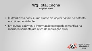 W3 Total Cache 
Object Cache 
● O WordPress possui uma classe de object cache, no entanto 
ela não é persistente 
● Em outras palavras, a informação carregada é mantida na 
memória somente até o fim da requisição atual 
 
