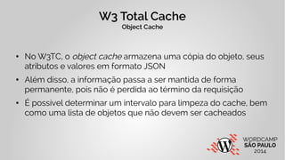W3 Total Cache 
Object Cache 
● No W3TC, o object cache armazena uma cópia do objeto, seus 
atributos e valores em formato...