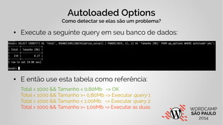 Autoloaded Options 
Como detectar se elas são um problema? 
● Execute a seguinte query em seu banco de dados: 
● E então use esta tabela como referência: 
Total < 1000 && Tamanho < 0,80Mb => OK 
Total < 1000 && Tamanho >= 0,80Mb => Executar query 1 
Total > 1000 && Tamanho < 1,00Mb => Executar query 2 
Total > 1000 && Tamanho >= 1,00Mb => Executar as duas 
 