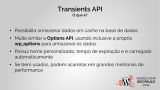 Transients API 
O que é? 
● Possibilita armazenar dados em cache na base de dados 
● Muito similar a Options API, usando inclusive a própria 
wp_options para armazenar os dados 
● Possui nome personalizado, tempo de expiração e é carregado 
automaticamente 
● Se bem usados, podem acarretar em grandes melhorias de 
performance 
 