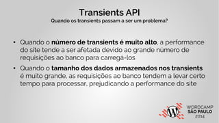 Transients API 
Quando os transients passam a ser um problema? 
● Quando o número de transients é muito alto, a performance 
do site tende a ser afetada devido ao grande número de 
requisições ao banco para carregá-los 
● Quando o tamanho dos dados armazenados nos transients 
é muito grande, as requisições ao banco tendem a levar certo 
tempo para processar, prejudicando a performance do site 
 