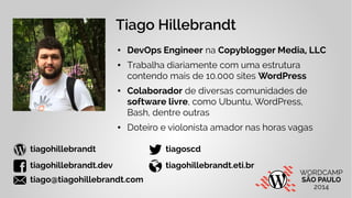 Tiago Hillebrandt 
● DevOps Engineer na Copyblogger Media, LLC 
● Trabalha diariamente com uma estrutura 
contendo mais de 10.000 sites WordPress 
● Colaborador de diversas comunidades de 
software livre, como Ubuntu, WordPress, 
Bash, dentre outras 
● Doteiro e violonista amador nas horas vagas 
 