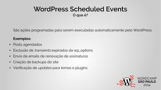 WordPress Scheduled Events 
O que é? 
São ações programadas para serem executadas automaticamente pelo WordPress. 
Exemplos: 
● Posts agendados 
● Exclusão de transients expirados da wp_options 
● Envio de emails de renovação de assinaturas 
● Criação de backups do site 
● Verificação de updates para temas e plugins 
 