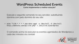 WordPress Scheduled Events 
Como implementar a melhor solução? 
Execute o seguinte comando no seu servidor, substituindo 
dominio.com pelo domínio do seu site: 
● echo “*/10 * * * * www-data wget -o /dev/null -O /dev/null 
http://dominio.com/wp-cron.php” > /etc/cron.d/wordpress 
O comando acima irá executar os eventos agendados do Wordpress a 
cada dez minutos via crontab 
 