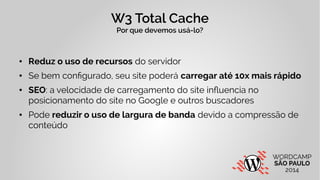 W3 Total Cache 
Por que devemos usá-lo? 
● Reduz o uso de recursos do servidor 
● Se bem configurado, seu site poderá carregar até 10x mais rápido 
● SEO: a velocidade de carregamento do site influencia no 
posicionamento do site no Google e outros buscadores 
● Pode reduzir o uso de largura de banda devido a compressão de 
conteúdo 
 