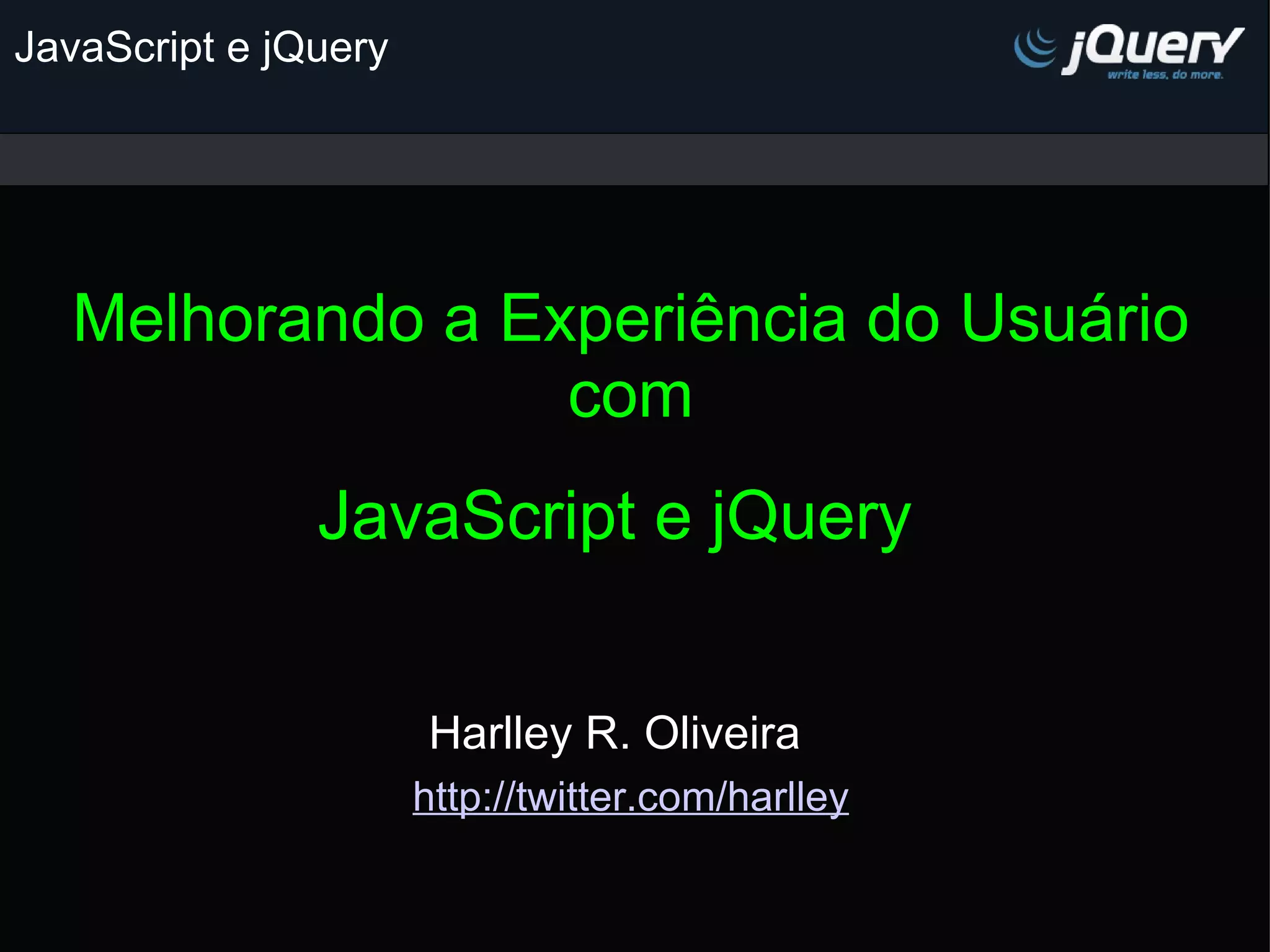 JavaScript e jQuery Melhorando a Experiência do Usuário com JavaScript e jQuery Harlley R. Oliveira http://twitter.com/harlley 