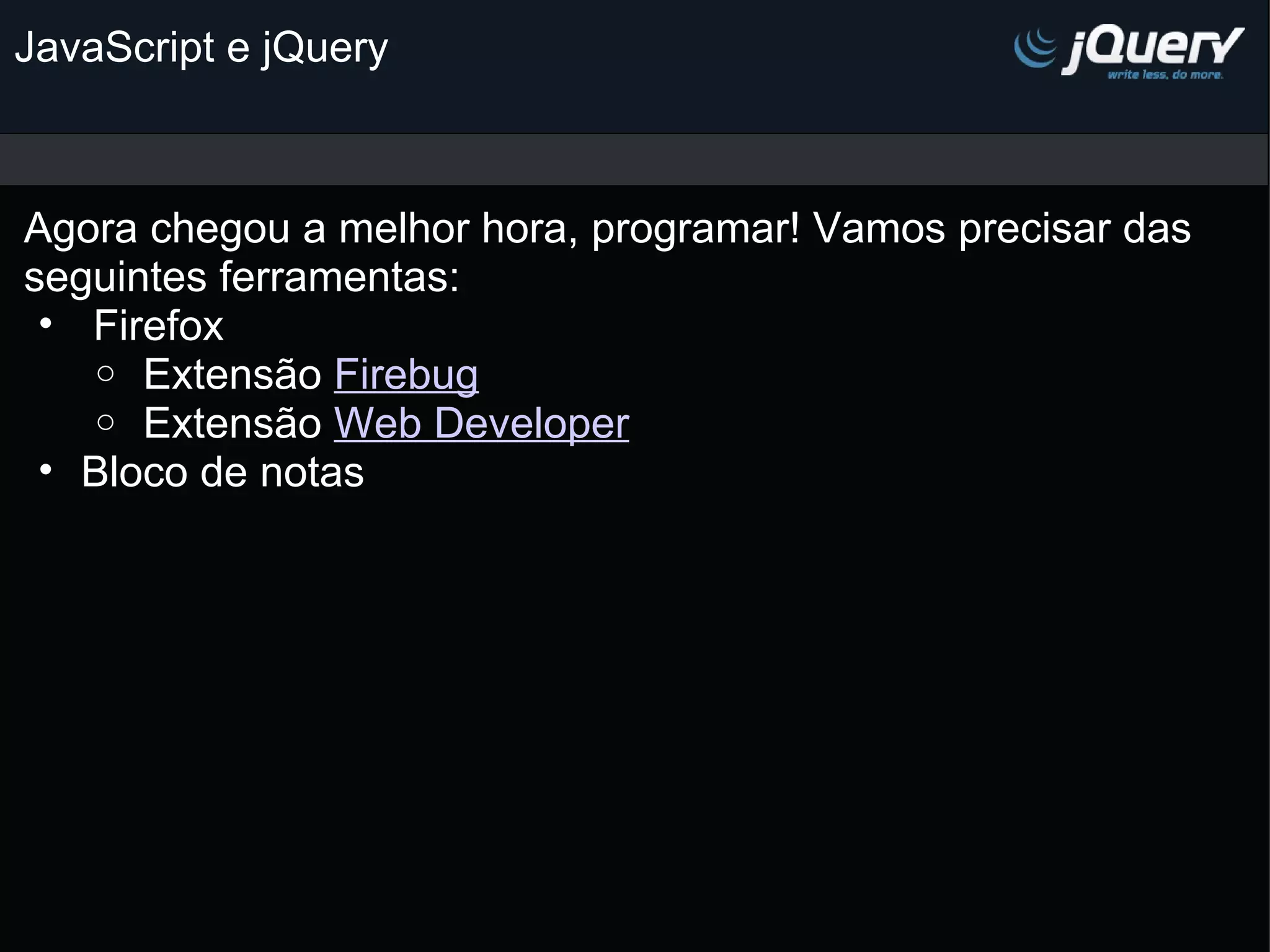 JavaScript e jQuery Agora chegou a melhor hora, programar! Vamos precisar das  seguintes ferramentas:   Firefox    Extensão Firebug   Extensão Web Developer Bloco de notas   
