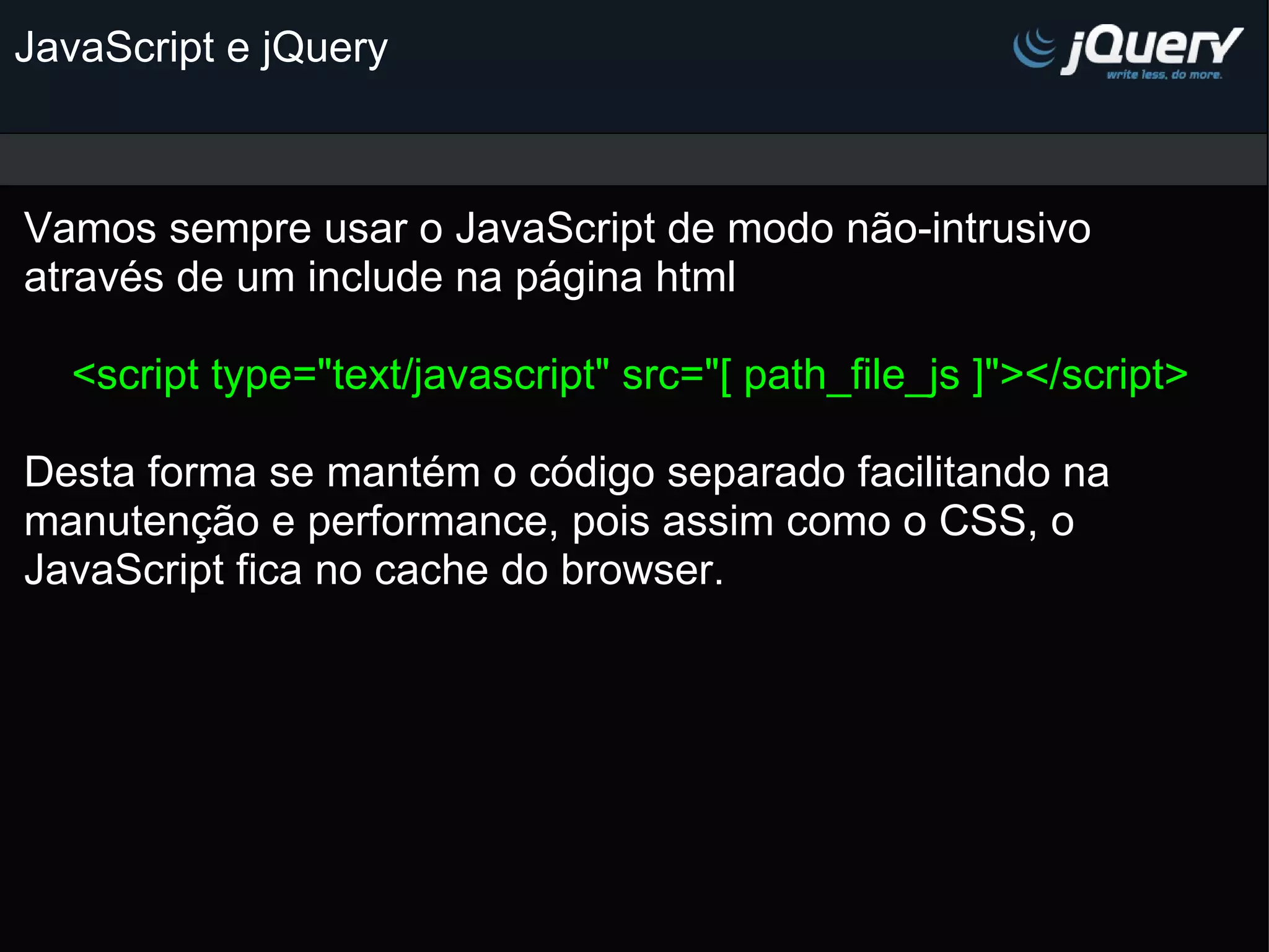 JavaScript e jQuery Vamos sempre usar o JavaScript de modo não-intrusivo através de um include na página html   <script type=&quot;text/javascript&quot; src=&quot;[ path_file_js ]&quot;></script> Desta forma se mantém o código separado facilitando na manutenção e performance, pois assim como o CSS, o JavaScript fica no cache do browser.   
