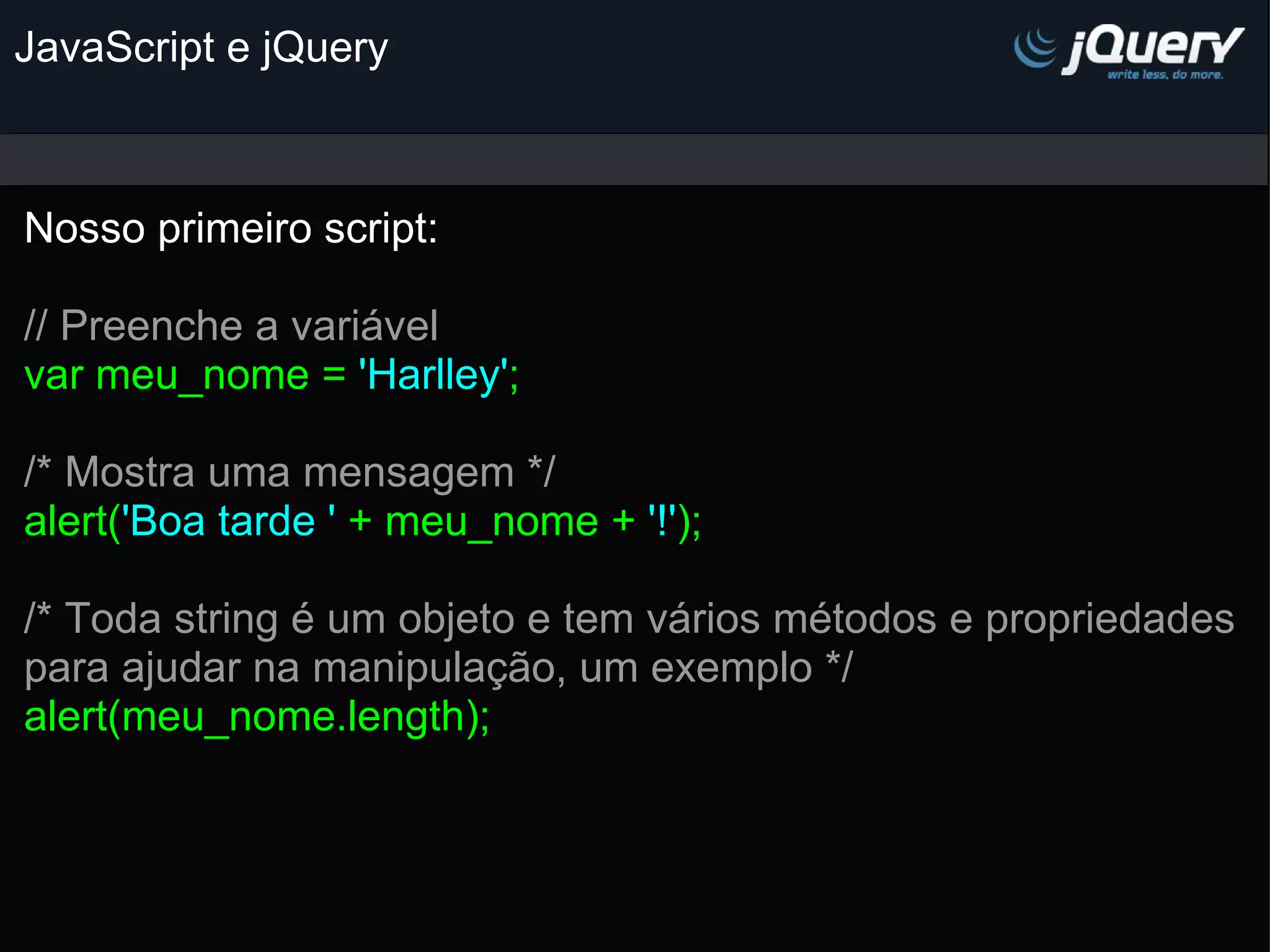 JavaScript e jQuery Nosso primeiro script:   // Preenche a variável var meu_nome = 'Harlley' ;   /* Mostra uma mensagem */ alert( 'Boa tarde ' + meu_nome + '!' ); /* Toda string é um objeto e tem vários métodos e propriedades para ajudar na manipulação, um exemplo */ alert(meu_nome.length); 