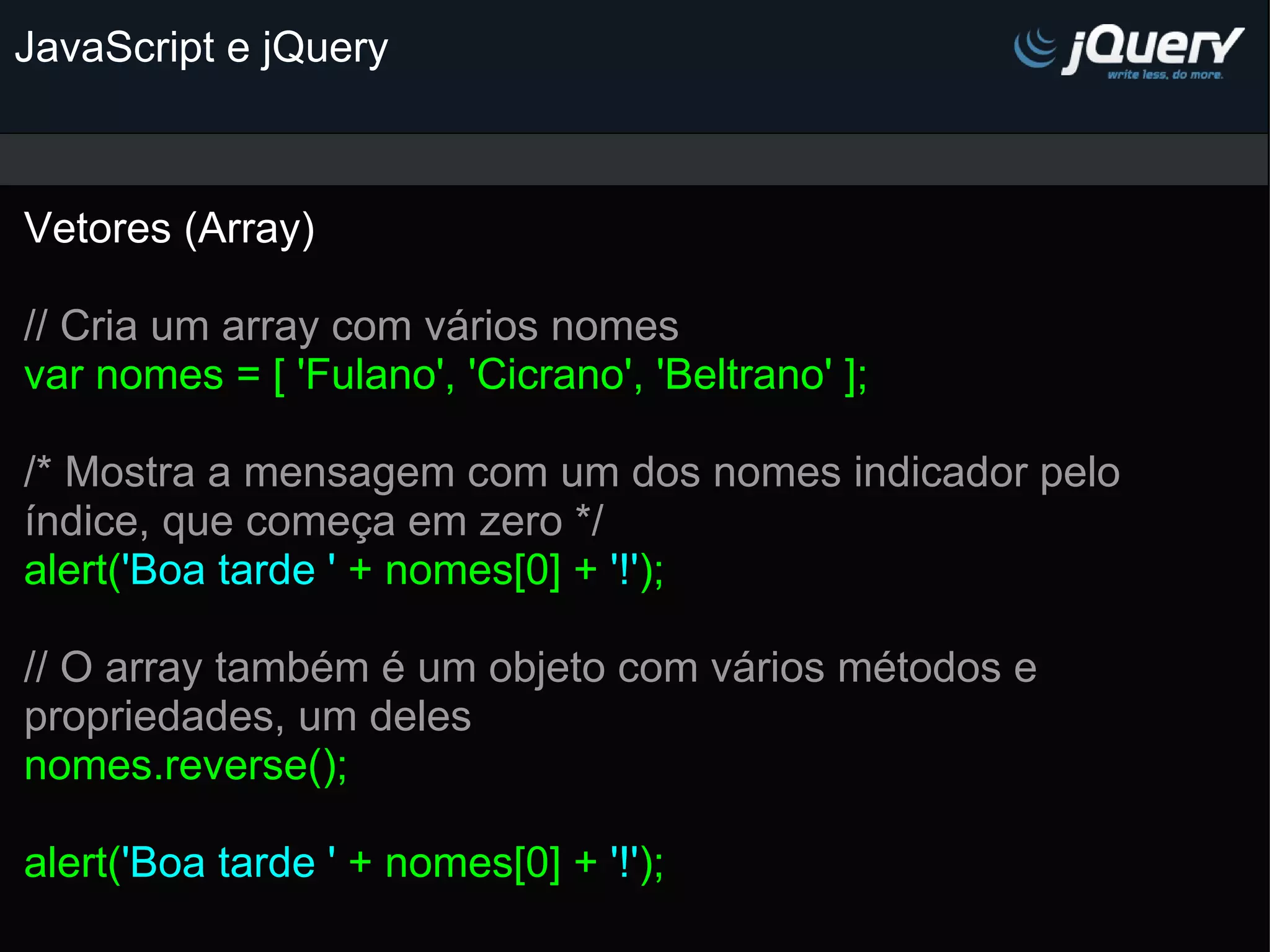 JavaScript e jQuery Vetores (Array)   // Cria um array com vários nomes var nomes = [ 'Fulano', 'Cicrano', 'Beltrano' ];   /* Mostra a mensagem com um dos nomes indicador pelo índice, que começa em zero */ alert( 'Boa tarde ' + nomes[0] + '!' );   // O array também é um objeto com vários métodos e propriedades, um deles nomes.reverse();   alert( 'Boa tarde ' + nomes[0] + '!' ); 
