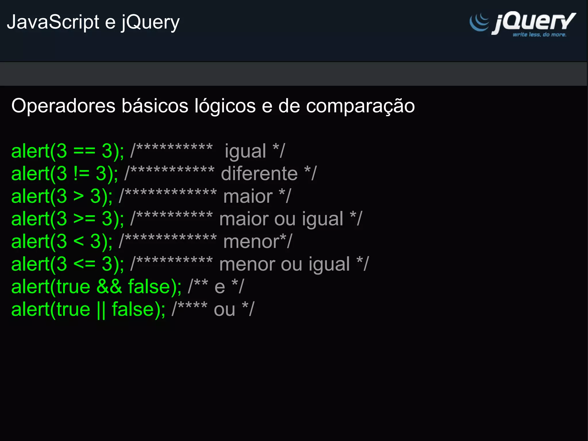 JavaScript e jQuery Operadores básicos lógicos e de comparação   alert(3 == 3); /**********  igual */ alert(3 != 3); /*********** diferente */ alert(3 > 3); /************ maior */ alert(3 >= 3); /********** maior ou igual */ alert(3 < 3); /************ menor*/ alert(3 <= 3); /********** menor ou igual */ alert(true && false); /** e */ alert(true || false); /**** ou */ 
