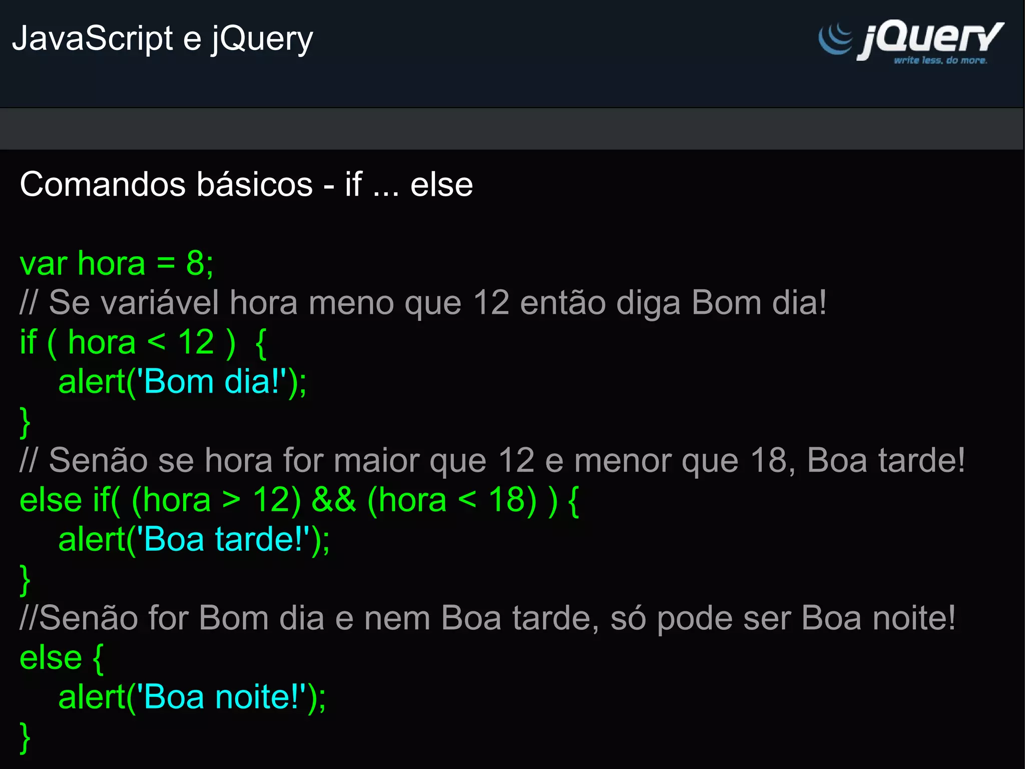 JavaScript e jQuery Comandos básicos - if ... else   var hora = 8; // Se variável hora meno que 12 então diga Bom dia!  if ( hora < 12 )  {     alert( 'Bom dia!' ); } // Senão se hora for maior que 12 e menor que 18, Boa tarde! else if( (hora > 12) && (hora < 18) ) {     alert( 'Boa tarde!' ); } //Senão for Bom dia e nem Boa tarde, só pode ser Boa noite! else {     alert( 'Boa noite!' ); }       