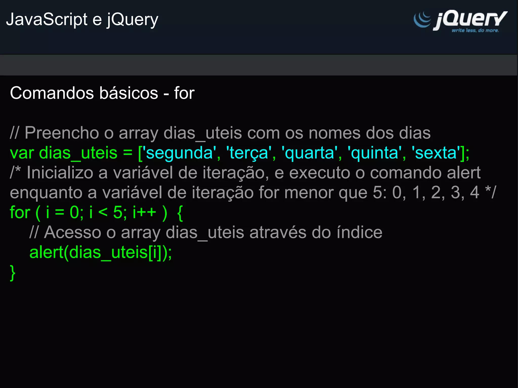 JavaScript e jQuery Comandos básicos - for   // Preencho o array dias_uteis com os nomes dos dias var dias_uteis = [ 'segunda' , 'terça' , 'quarta' , 'quinta' , 'sexta' ]; /* Inicializo a variável de iteração, e executo o comando alert enquanto a variável de iteração for menor que 5: 0, 1, 2, 3, 4 */ for ( i = 0; i < 5; i++ )  {      // Acesso o array dias_uteis através do índice     alert(dias_uteis[i]); } 