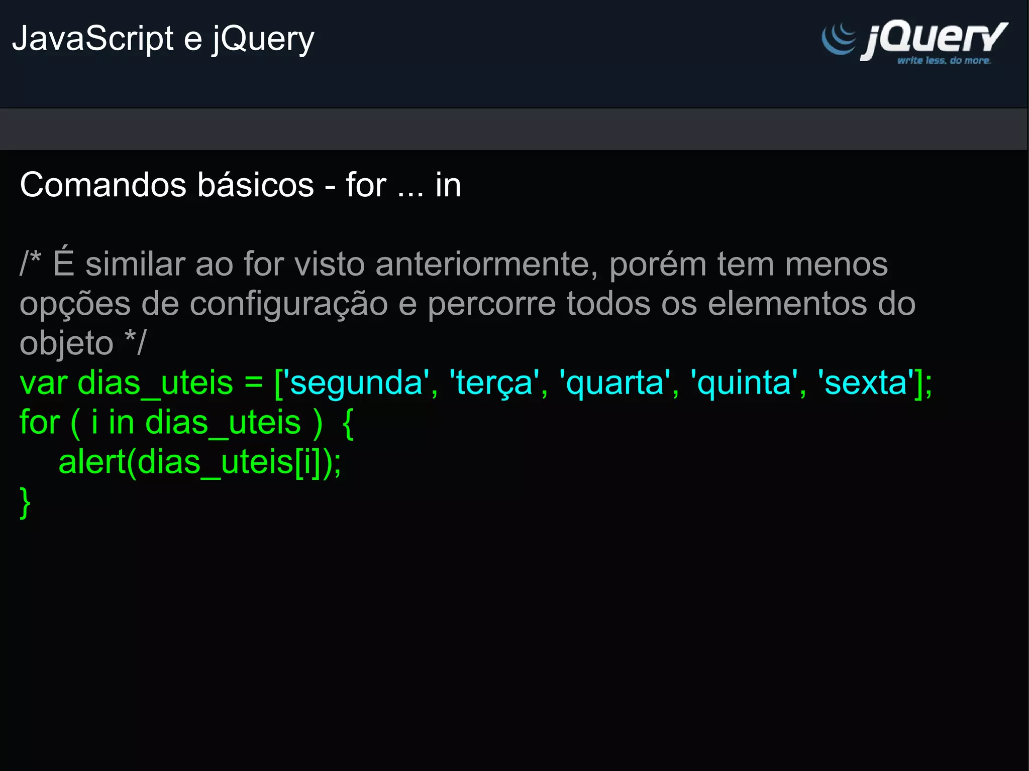 JavaScript e jQuery Comandos básicos - for ... in   /* É similar ao for visto anteriormente, porém tem menos opções de configuração e percorre todos os elementos do objeto */ var dias_uteis = [ 'segunda' , 'terça' , 'quarta' , 'quinta' , 'sexta' ]; for ( i in dias_uteis )  {     alert(dias_uteis[i]); } 