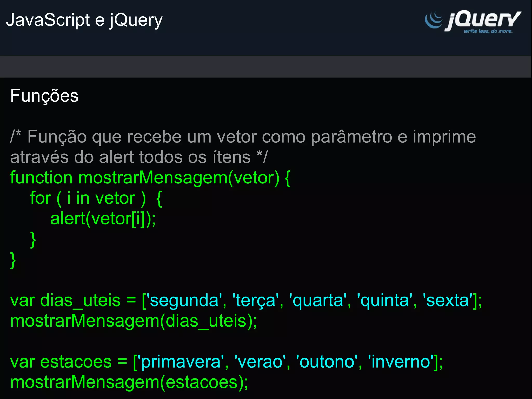 JavaScript e jQuery Funções   /* Função que recebe um vetor como parâmetro e imprime através do alert todos os ítens */ function mostrarMensagem(vetor) {      for ( i in vetor )  {          alert(vetor[i]);      } } var dias_uteis = [ 'segunda' , 'terça' , 'quarta' , 'quinta' , 'sexta' ]; mostrarMensagem(dias_uteis);   var estacoes = [ 'primavera' , 'verao' , 'outono' , 'inverno' ]; mostrarMensagem(estacoes);   