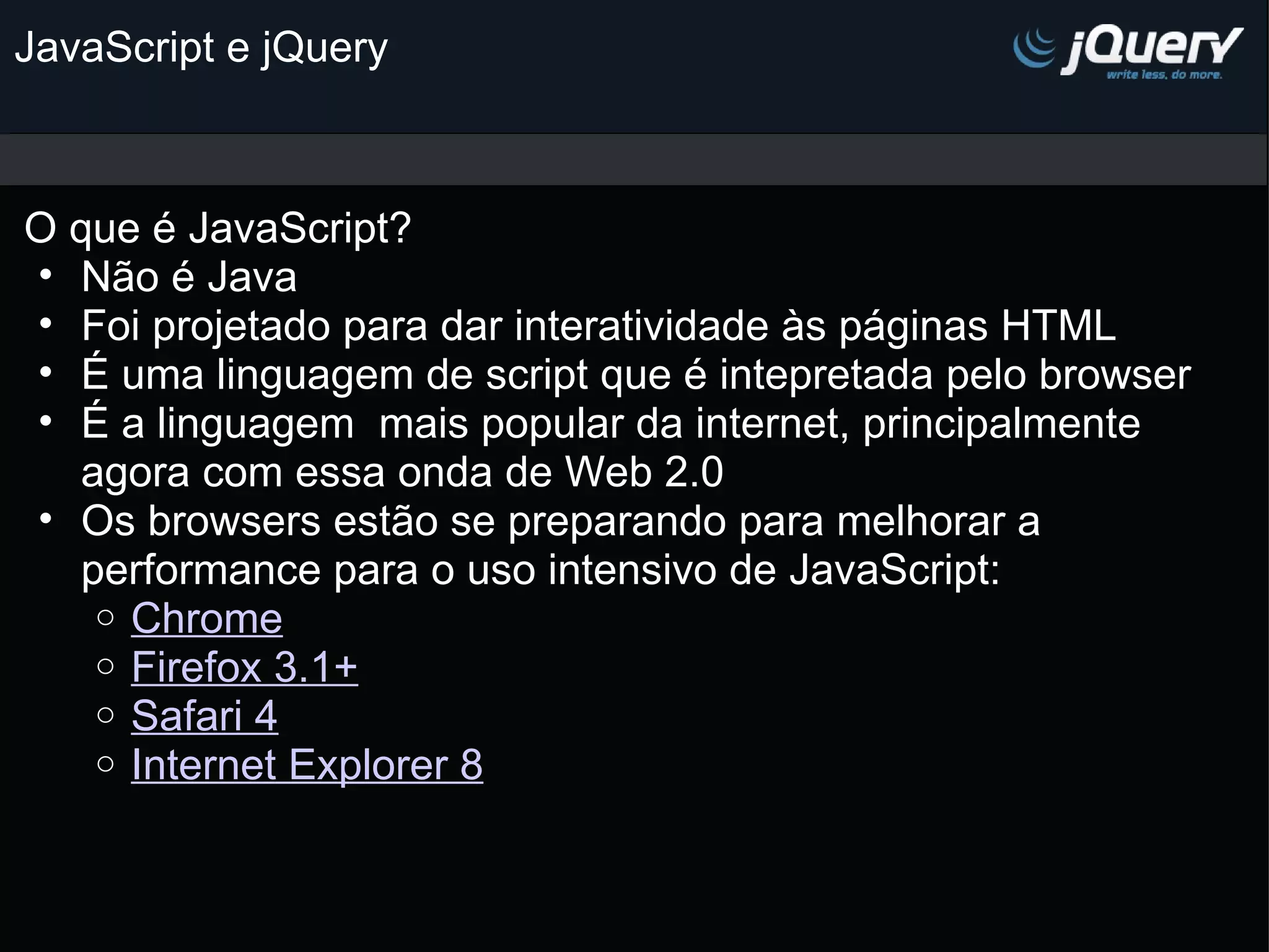 JavaScript e jQuery O que é JavaScript? Não é Java Foi projetado para dar interatividade às páginas HTML É uma linguagem de script que é intepretada pelo browser É a linguagem  mais popular da internet, principalmente agora com essa onda de Web 2.0 Os browsers estão se preparando para melhorar a performance para o uso intensivo de JavaScript: Chrome Firefox 3.1+ Safari 4 Internet Explorer 8 