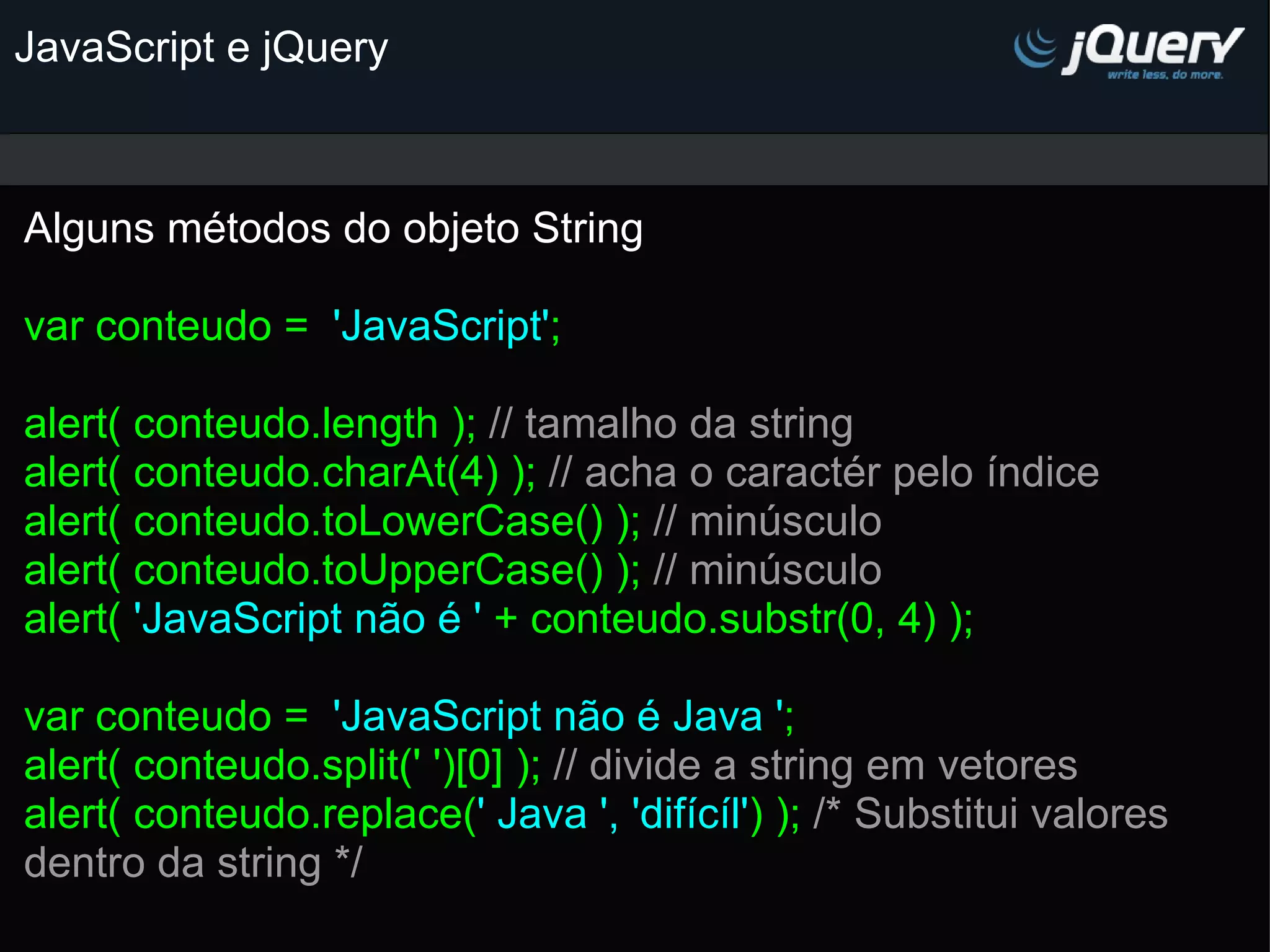 JavaScript e jQuery Alguns métodos do objeto String   var conteudo =  'JavaScript' ;   alert( conteudo.length ); // tamalho da string alert( conteudo.charAt(4) ); // acha o caractér pelo índice alert( conteudo.toLowerCase() ); // minúsculo alert( conteudo.toUpperCase() ); // minúsculo alert( 'JavaScript não é ' + conteudo.substr(0, 4) );   var conteudo =  'JavaScript não é Java ' ; alert( conteudo.split(' ')[0] ); // divide a string em vetores alert( conteudo.replace( ' Java ', 'difícíl' ) ); /* Substitui valores dentro da string */         