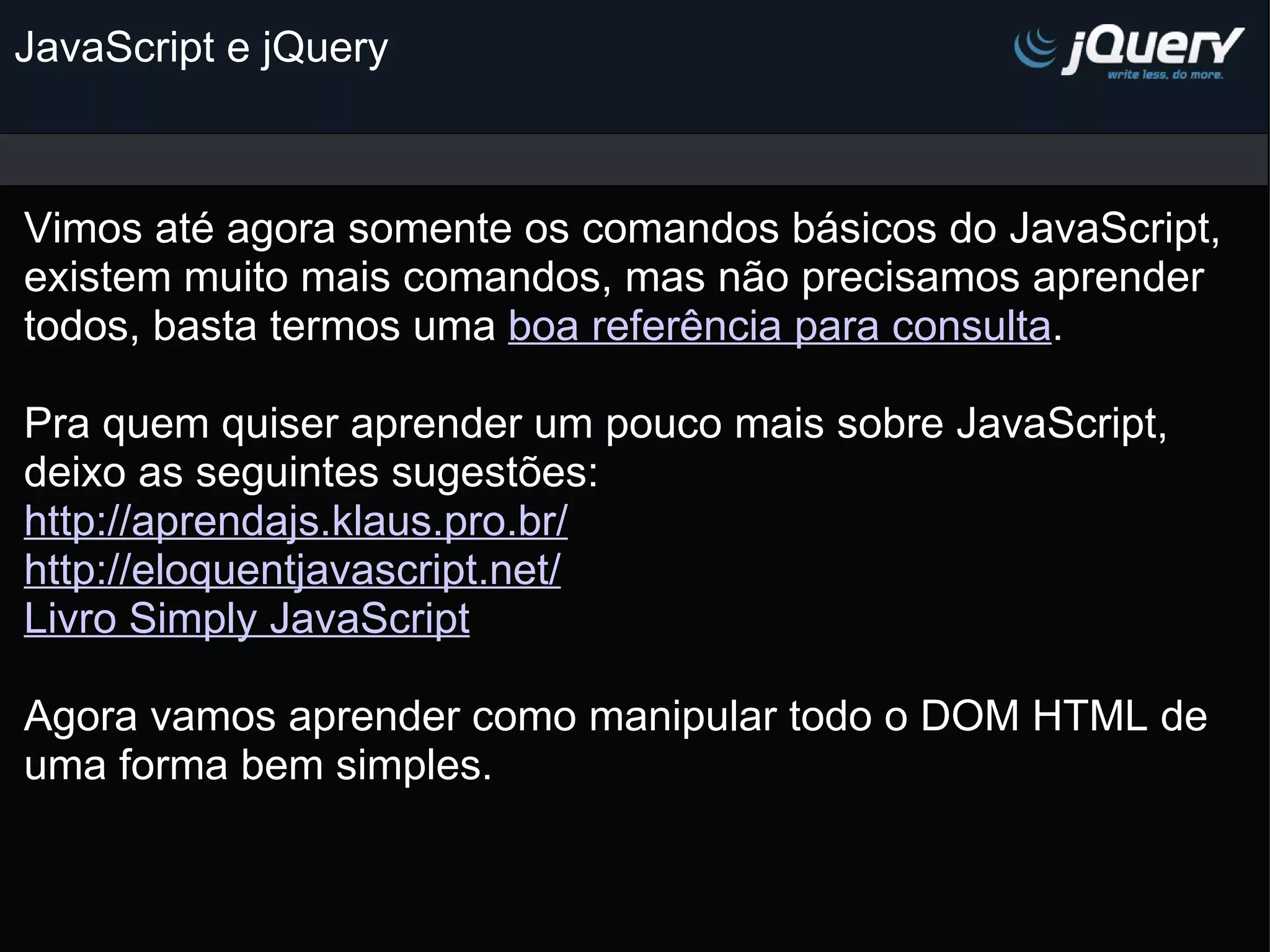 JavaScript e jQuery Vimos até agora somente os comandos básicos do JavaScript, existem muito mais comandos, mas não precisamos aprender todos, basta termos uma boa referência para consulta . Pra quem quiser aprender um pouco mais sobre JavaScript, deixo as seguintes sugestões: http://aprendajs.klaus.pro.br/ http://eloquentjavascript.net/ Livro Simply JavaScript   Agora vamos aprender como manipular todo o DOM HTML de uma forma bem simples.     