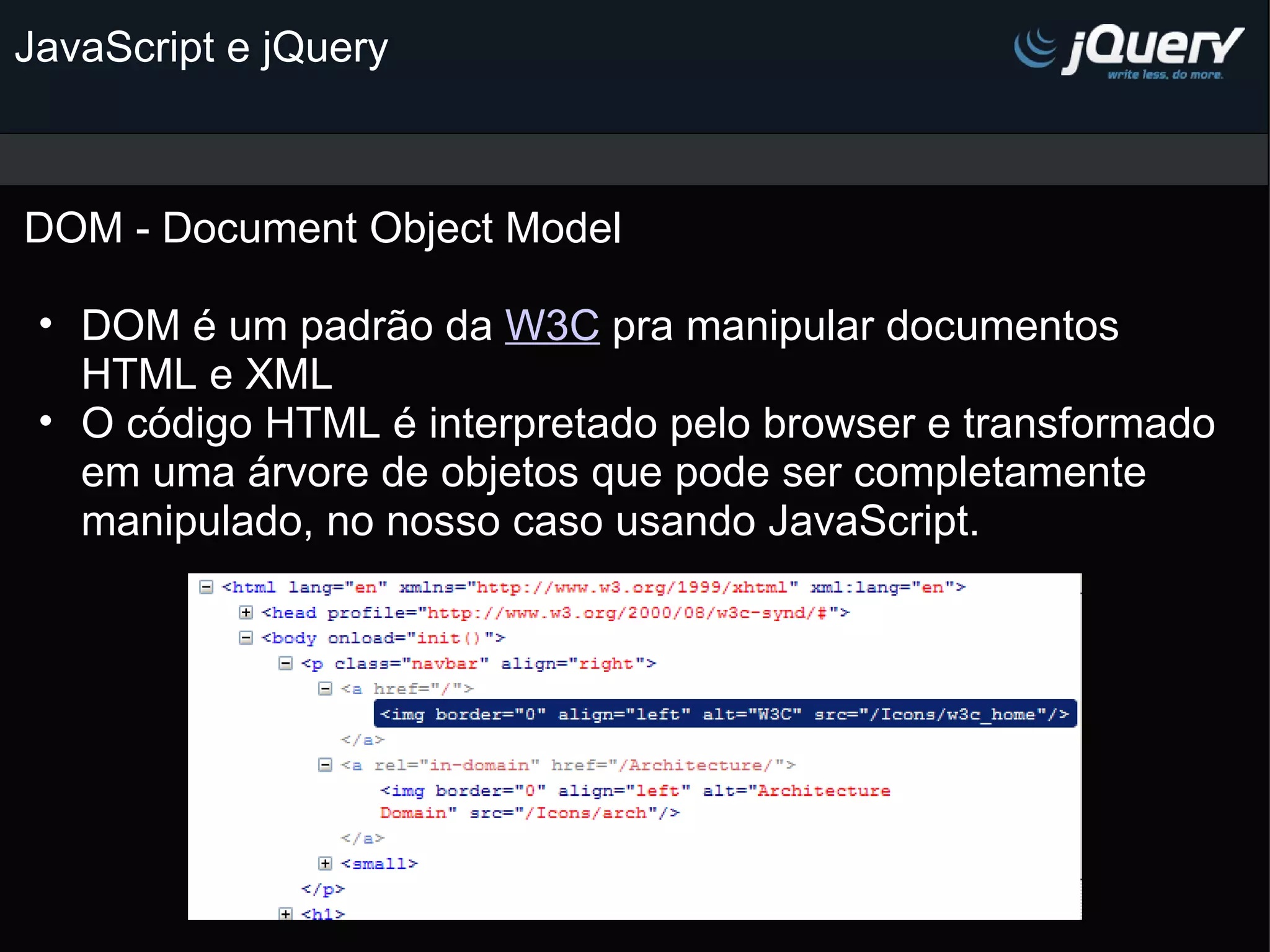 JavaScript e jQuery DOM - Document Object Model DOM é um padrão da W3C pra manipular documentos HTML e XML O código HTML é interpretado pelo browser e transformado em uma árvore de objetos que pode ser completamente manipulado, no nosso caso usando JavaScript.           