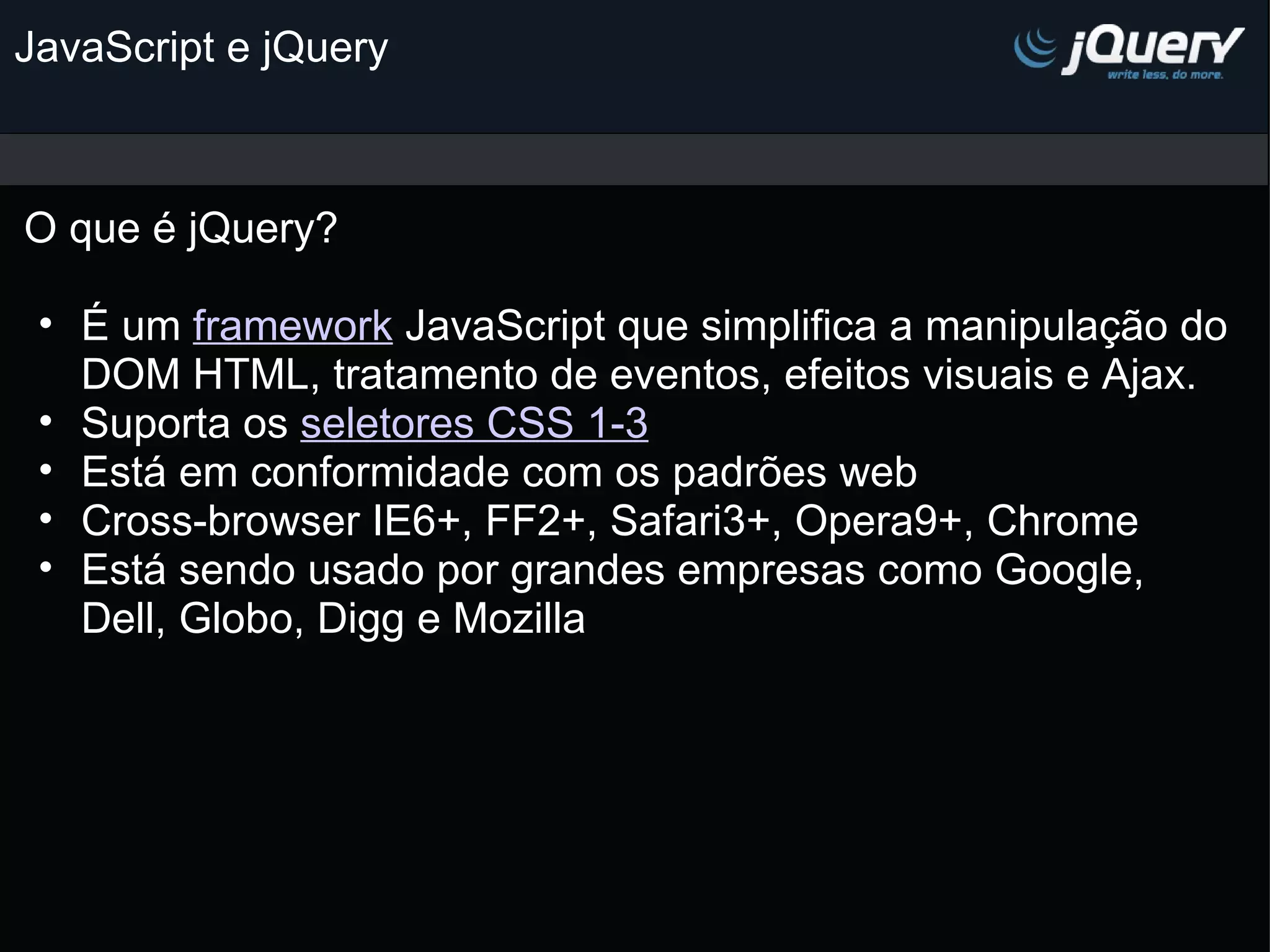 JavaScript e jQuery O que é jQuery? É um framework JavaScript que simplifica a manipulação do DOM HTML, tratamento de eventos, efeitos visuais e Ajax. Suporta os seletores CSS 1-3 Está em conformidade com os padrões web Cross-browser IE6+, FF2+, Safari3+, Opera9+, Chrome Está sendo usado por grandes empresas como Google, Dell, Globo, Digg e Mozilla         